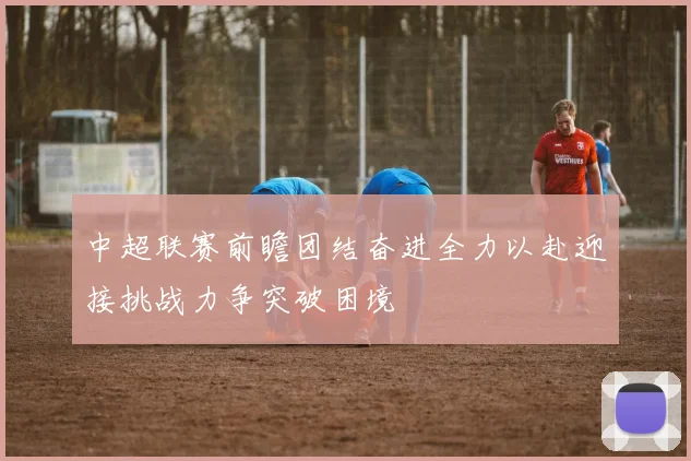中超联赛前瞻团结奋进全力以赴迎接挑战力争突破困境