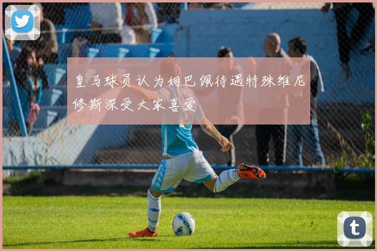 皇马球员认为姆巴佩待遇特殊维尼修斯深受大家喜爱