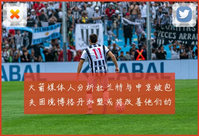 火箭媒体人分析杜兰特与申京被包夹困境博格丹加盟或将改善他们的进攻空间