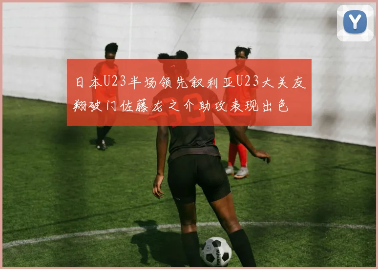 日本U23半场领先叙利亚U23大关友翔破门佐藤龙之介助攻表现出色