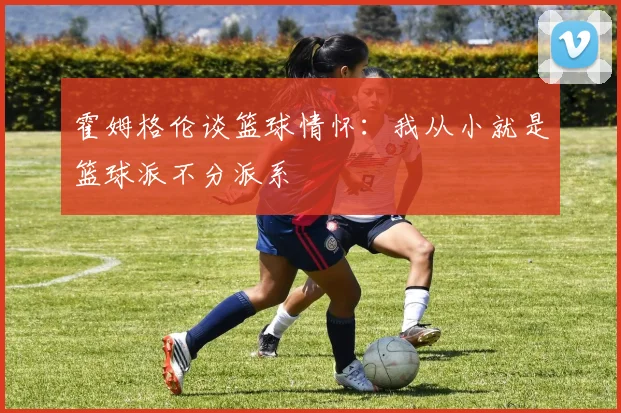 霍姆格伦谈篮球情怀：我从小就是篮球派不分派系
