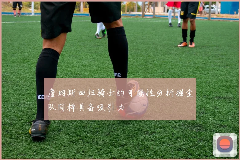 詹姆斯回归骑士的可能性分析掘金队同样具备吸引力