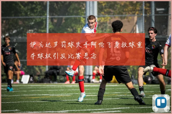 伊戈达罗罚球失手阿伦飞身救球重夺球权引发比赛悬念