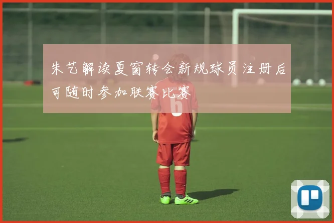 朱艺解读夏窗转会新规球员注册后可随时参加联赛比赛