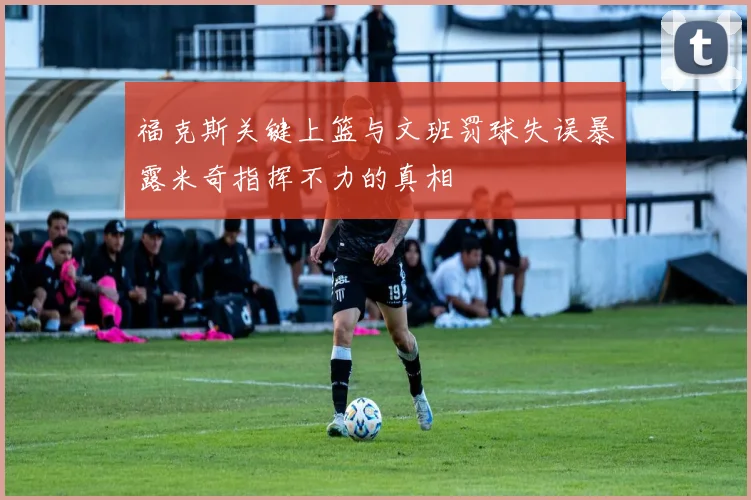 福克斯关键上篮与文班罚球失误暴露米奇指挥不力的真相