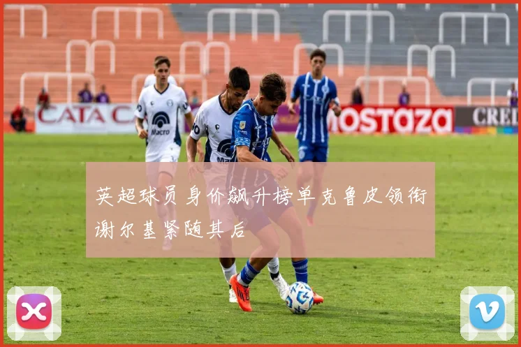 英超球员身价飙升榜单克鲁皮领衔谢尔基紧随其后