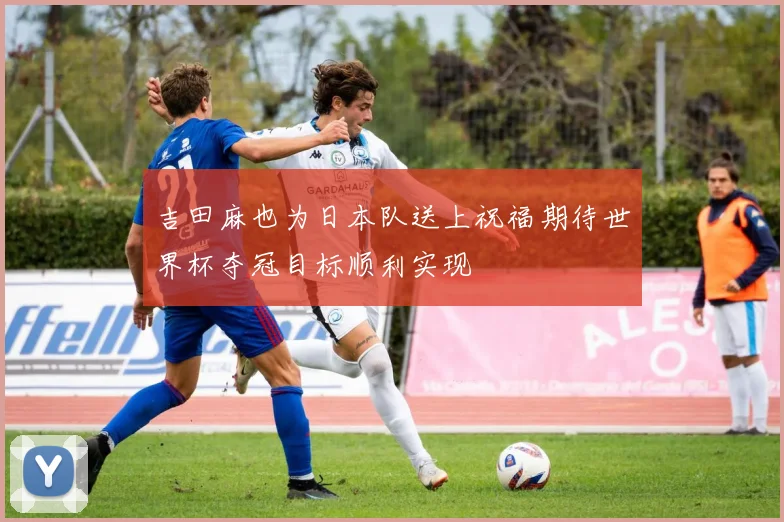 吉田麻也为日本队送上祝福期待世界杯夺冠目标顺利实现