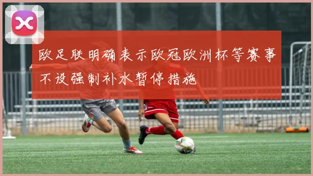 欧足联明确表示欧冠欧洲杯等赛事不设强制补水暂停措施