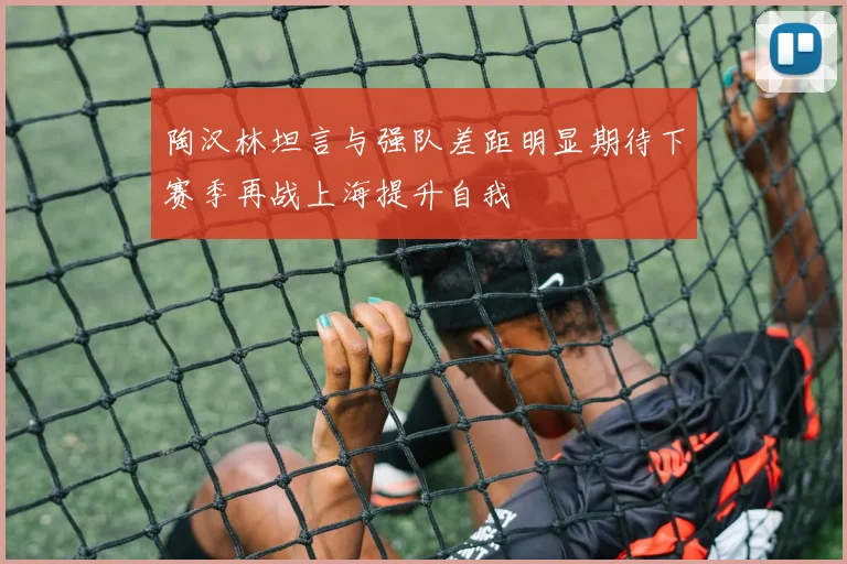 陶汉林坦言与强队差距明显期待下赛季再战上海提升自我