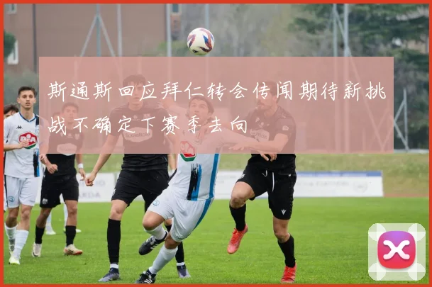 斯通斯回应拜仁转会传闻期待新挑战不确定下赛季去向