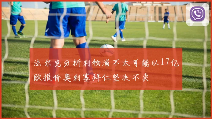 法尔克分析利物浦不太可能以17亿欧报价奥利塞拜仁坚决不卖