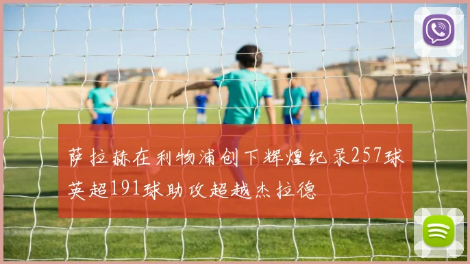 萨拉赫在利物浦创下辉煌纪录257球英超191球助攻超越杰拉德