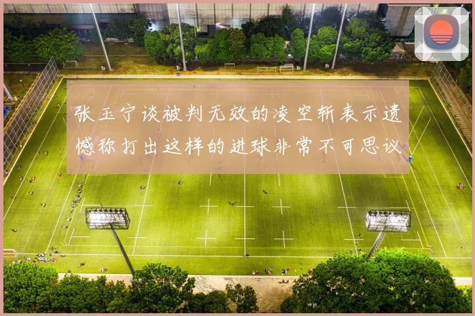 张玉宁谈被判无效的凌空斩表示遗憾称打出这样的进球非常不可思议