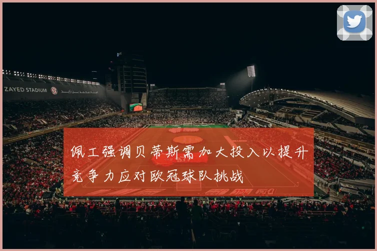 佩工强调贝蒂斯需加大投入以提升竞争力应对欧冠球队挑战